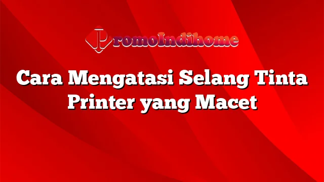 Cara Mengatasi Selang Tinta Printer yang Macet