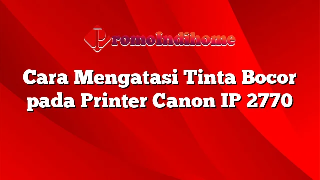 Cara Mengatasi Tinta Bocor pada Printer Canon IP 2770