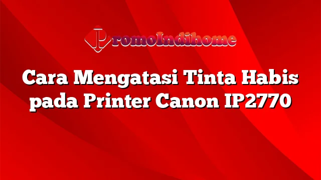 Cara Mengatasi Tinta Habis pada Printer Canon IP2770