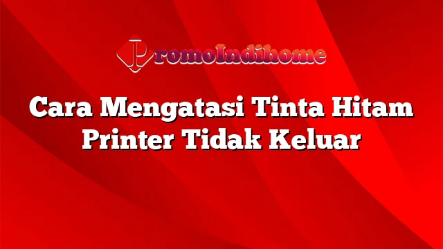 Cara Mengatasi Tinta Hitam Printer Tidak Keluar