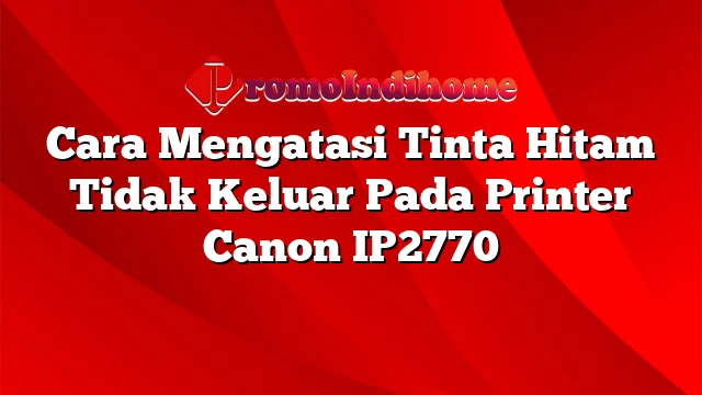 Cara Mengatasi Tinta Hitam Tidak Keluar Pada Printer Canon IP2770