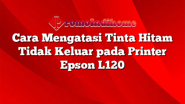 Cara Mengatasi Tinta Hitam Tidak Keluar pada Printer Epson L120