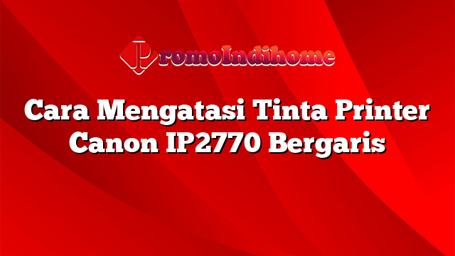 Cara Mengatasi Tinta Printer Canon IP2770 Bergaris