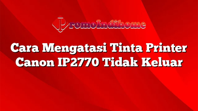 Cara Mengatasi Tinta Printer Canon IP2770 Tidak Keluar