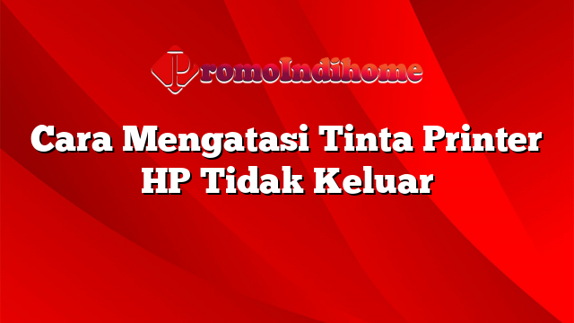 Cara Mengatasi Tinta Printer HP Tidak Keluar
