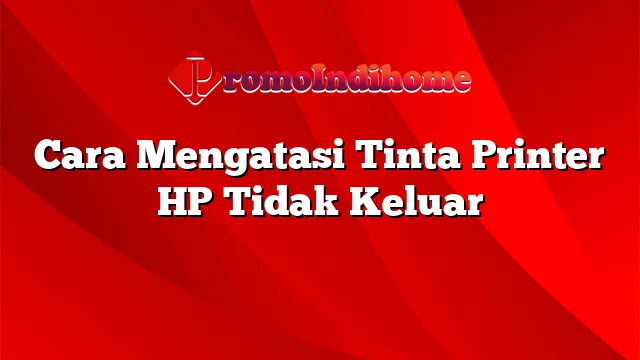 Cara Mengatasi Tinta Printer HP Tidak Keluar