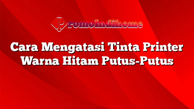 Cara Mengatasi Tinta Printer Warna Hitam Putus-Putus