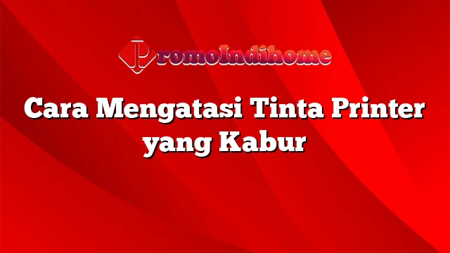 Cara Mengatasi Tinta Printer yang Kabur