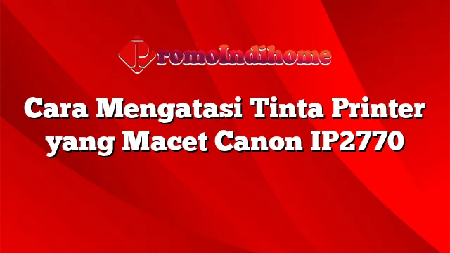 Cara Mengatasi Tinta Printer yang Macet Canon IP2770