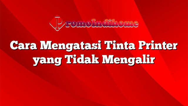 Cara Mengatasi Tinta Printer yang Tidak Mengalir