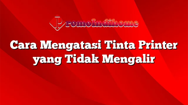 Cara Mengatasi Tinta Printer yang Tidak Mengalir