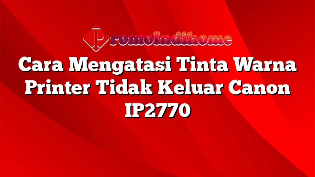 Cara Mengatasi Tinta Warna Printer Tidak Keluar Canon IP2770