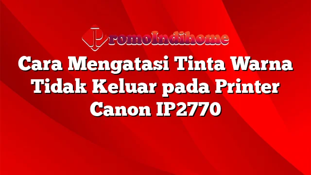 Cara Mengatasi Tinta Warna Tidak Keluar pada Printer Canon IP2770