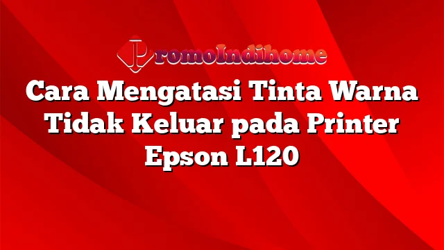 Cara Mengatasi Tinta Warna Tidak Keluar pada Printer Epson L120