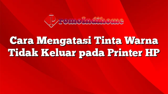 Cara Mengatasi Tinta Warna Tidak Keluar pada Printer HP