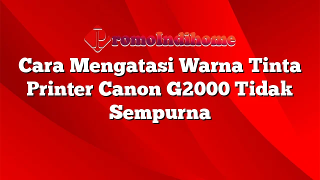 Cara Mengatasi Warna Tinta Printer Canon G2000 Tidak Sempurna