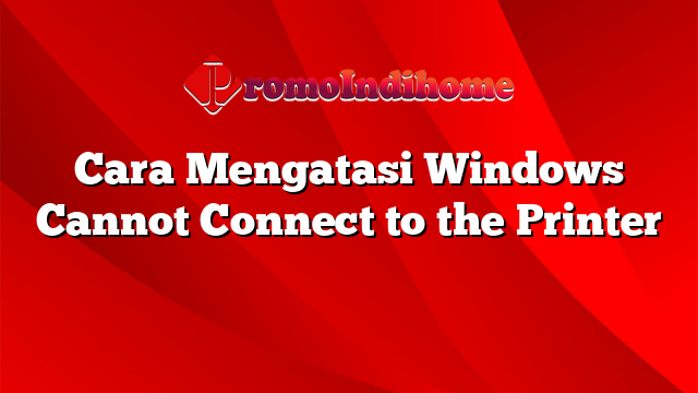 Cara Mengatasi Windows Cannot Connect to the Printer