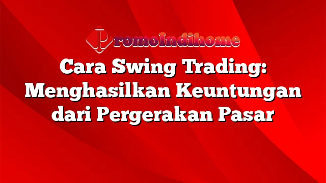 Cara Swing Trading: Menghasilkan Keuntungan dari Pergerakan Pasar