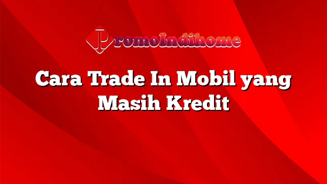 Cara Trade In Mobil yang Masih Kredit