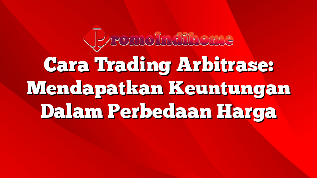 Cara Trading Arbitrase: Mendapatkan Keuntungan Dalam Perbedaan Harga