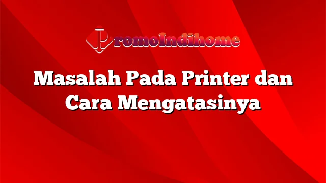 Masalah Pada Printer dan Cara Mengatasinya