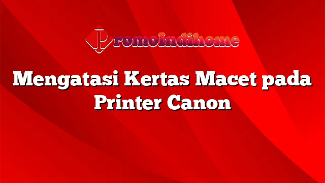 Mengatasi Kertas Macet pada Printer Canon