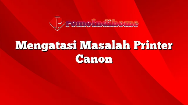 Mengatasi Masalah Printer Canon