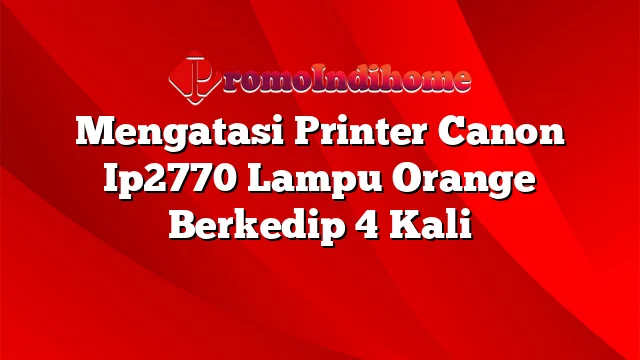 Mengatasi Printer Canon Ip2770 Lampu Orange Berkedip 4 Kali