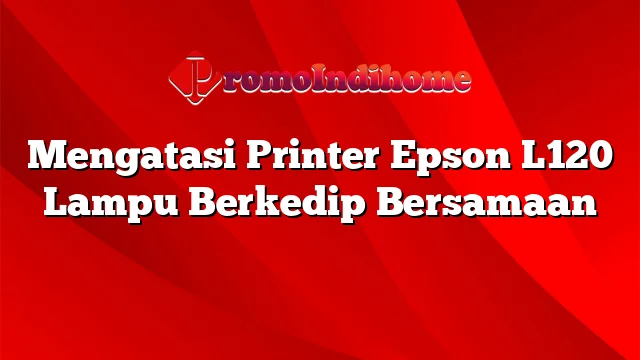 Mengatasi Printer Epson L120 Lampu Berkedip Bersamaan