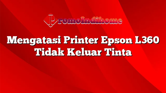 Mengatasi Printer Epson L360 Tidak Keluar Tinta