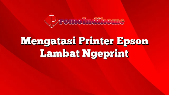 Mengatasi Printer Epson Lambat Ngeprint