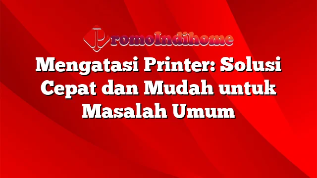 Mengatasi Printer: Solusi Cepat dan Mudah untuk Masalah Umum