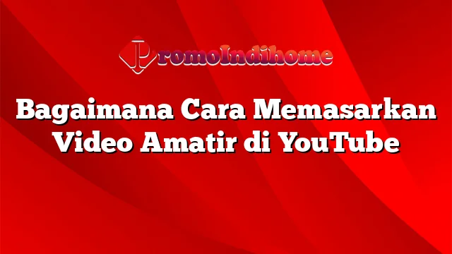 Bagaimana Cara Memasarkan Video Amatir di YouTube