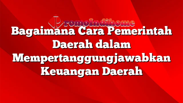 Bagaimana Cara Pemerintah Daerah dalam Mempertanggungjawabkan Keuangan Daerah