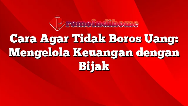 Cara Agar Tidak Boros Uang: Mengelola Keuangan dengan Bijak