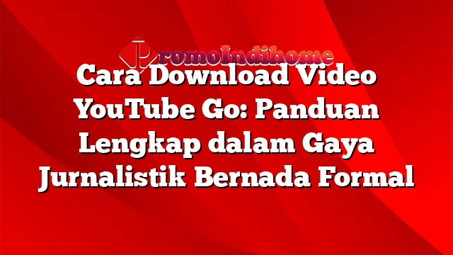 Cara Download Video YouTube Go: Panduan Lengkap dalam Gaya Jurnalistik Bernada Formal