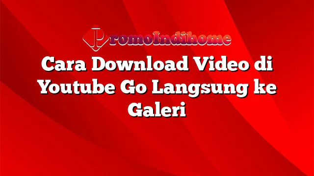 Cara Download Video di Youtube Go Langsung ke Galeri