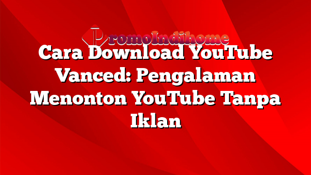 Cara Download YouTube Vanced: Pengalaman Menonton YouTube Tanpa Iklan