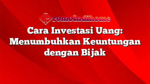 Cara Investasi Uang: Menumbuhkan Keuntungan dengan Bijak