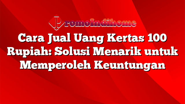 Cara Jual Uang Kertas 100 Rupiah: Solusi Menarik untuk Memperoleh Keuntungan