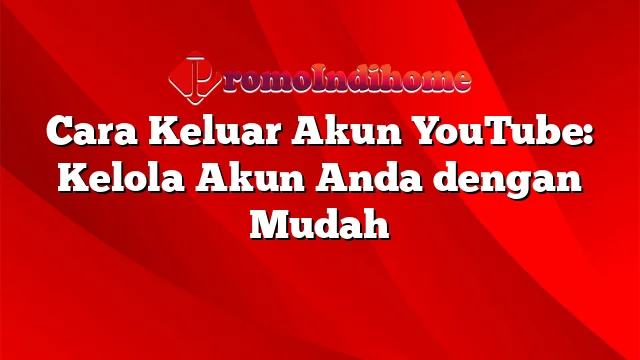 Cara Keluar Akun YouTube: Kelola Akun Anda dengan Mudah