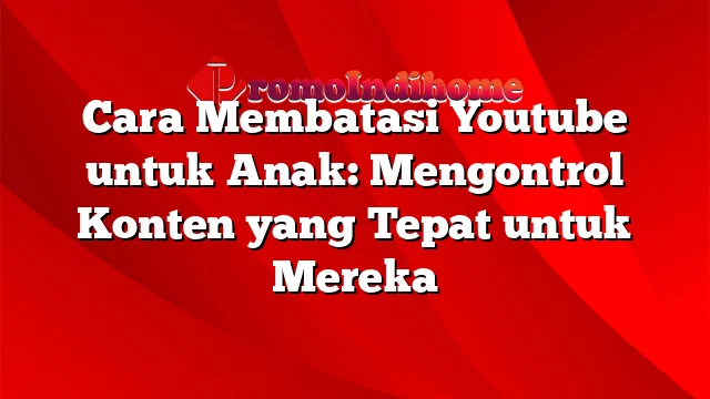 Cara Membatasi Youtube untuk Anak: Mengontrol Konten yang Tepat untuk Mereka