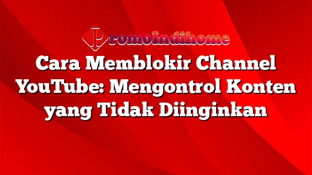 Cara Memblokir Channel YouTube: Mengontrol Konten yang Tidak Diinginkan