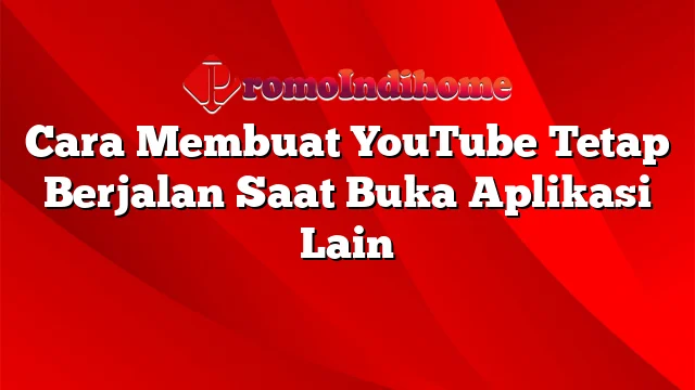 Cara Membuat YouTube Tetap Berjalan Saat Buka Aplikasi Lain