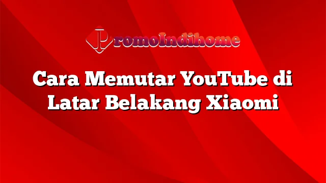 Cara Memutar YouTube di Latar Belakang Xiaomi