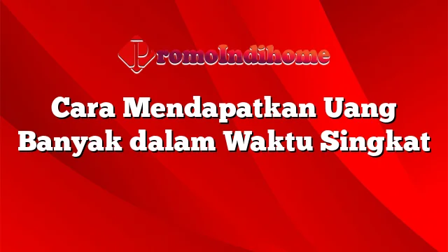 Cara Mendapatkan Uang Banyak dalam Waktu Singkat