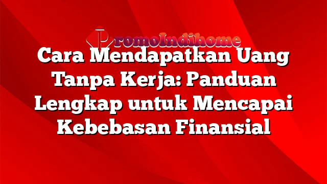 Cara Mendapatkan Uang Tanpa Kerja: Panduan Lengkap untuk Mencapai Kebebasan Finansial