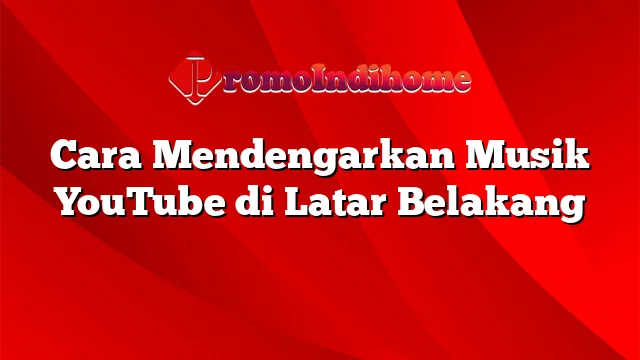 Cara Mendengarkan Musik YouTube di Latar Belakang