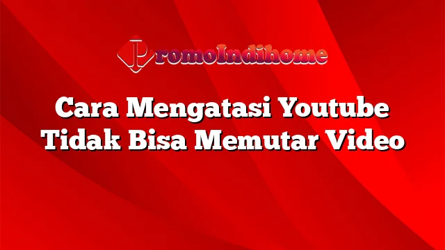 Cara Mengatasi Youtube Tidak Bisa Memutar Video