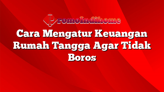 Cara Mengatur Keuangan Rumah Tangga Agar Tidak Boros